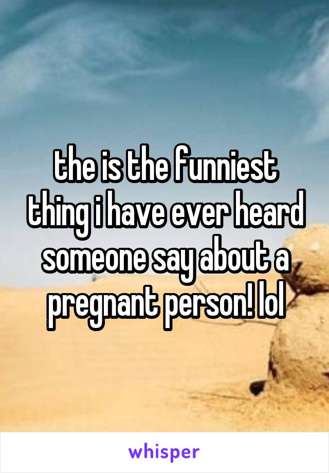 the is the funniest thing i have ever heard someone say about a pregnant person! lol