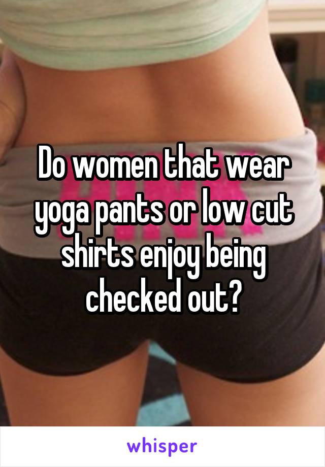 Do women that wear yoga pants or low cut shirts enjoy being checked out?
