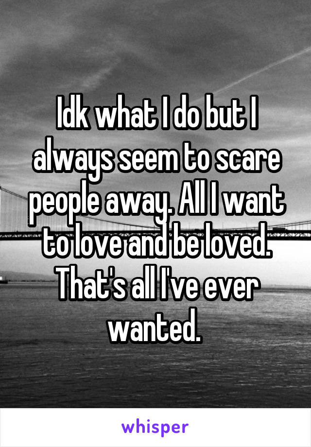 Idk what I do but I always seem to scare people away. All I want to love and be loved. That's all I've ever wanted. 