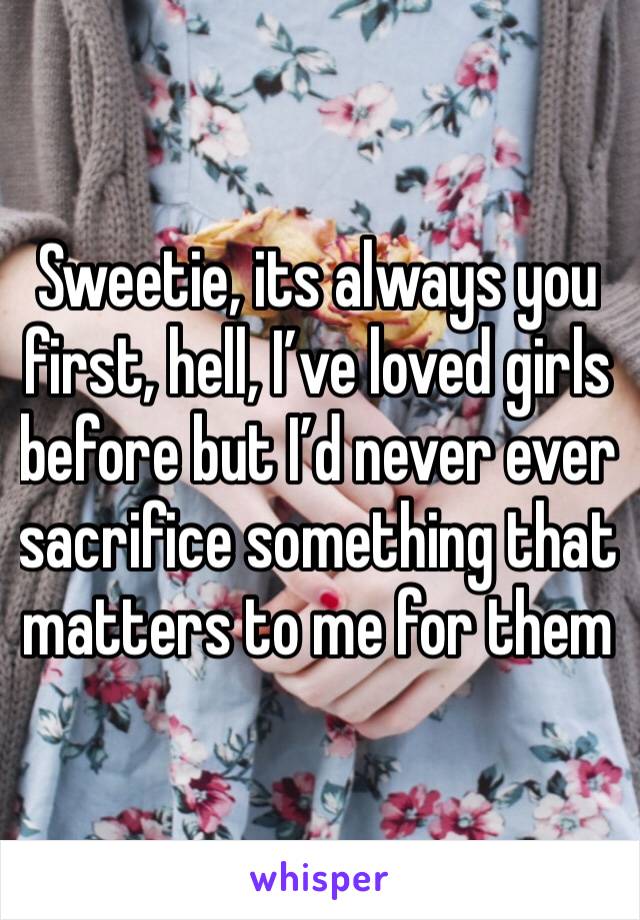 Sweetie, its always you first, hell, I’ve loved girls before but I’d never ever sacrifice something that matters to me for them 