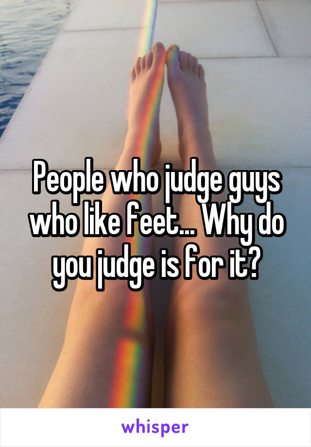 People who judge guys who like feet... Why do you judge is for it?