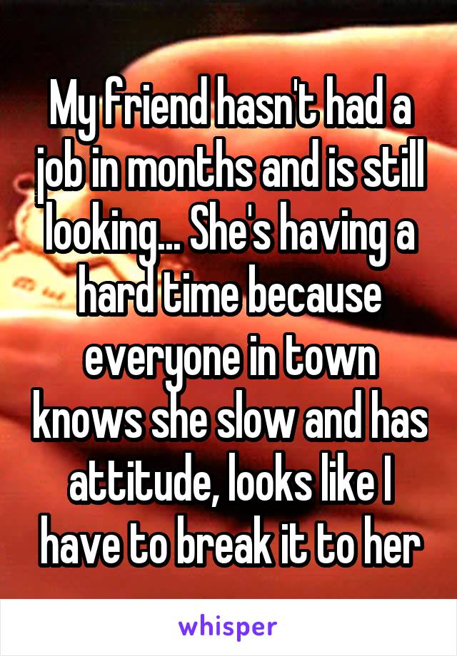 My friend hasn't had a job in months and is still looking... She's having a hard time because everyone in town knows she slow and has attitude, looks like I have to break it to her