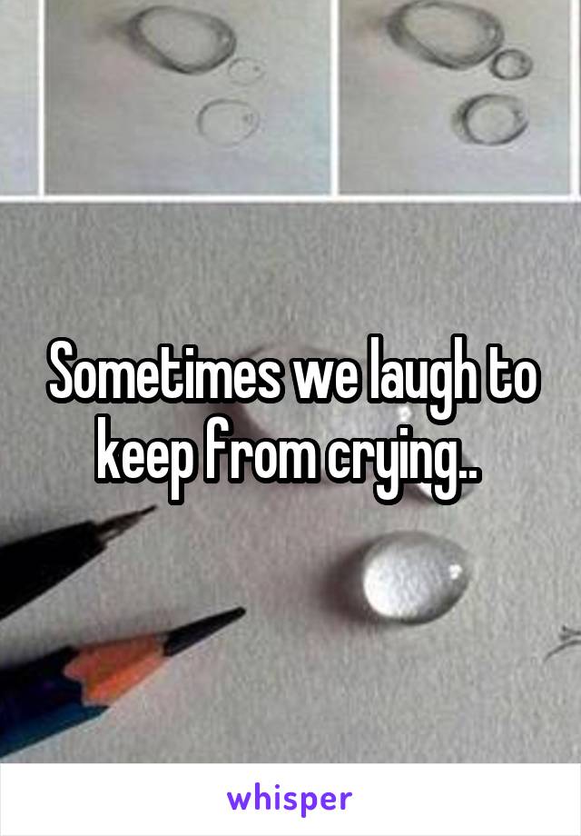 Sometimes we laugh to keep from crying.. 