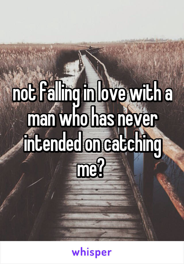 not falling in love with a man who has never intended on catching me? 
