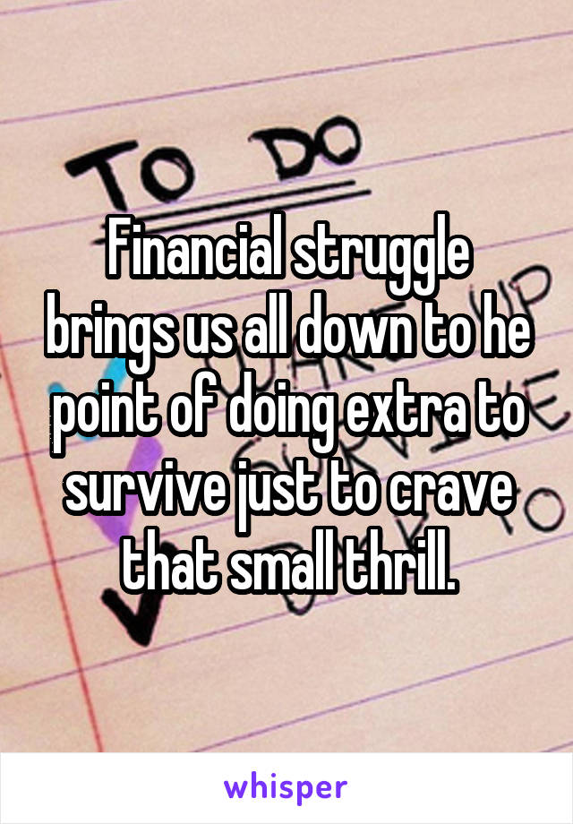 Financial struggle brings us all down to he point of doing extra to survive just to crave that small thrill.