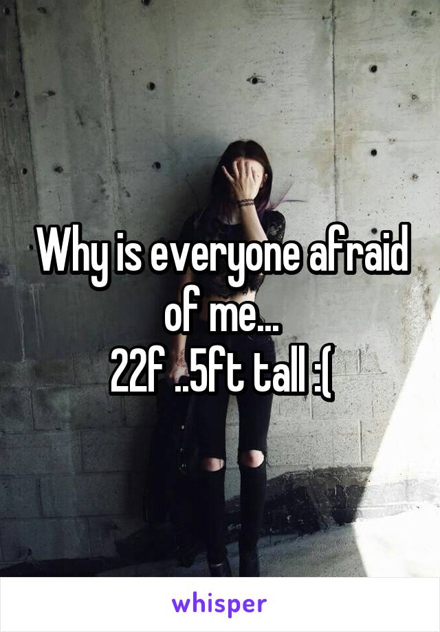 Why is everyone afraid of me...
22f ..5ft tall :(