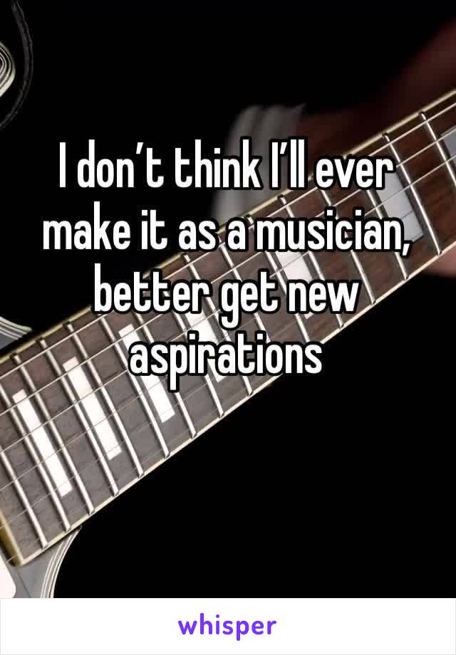 I don’t think I’ll ever make it as a musician, better get new aspirations 
