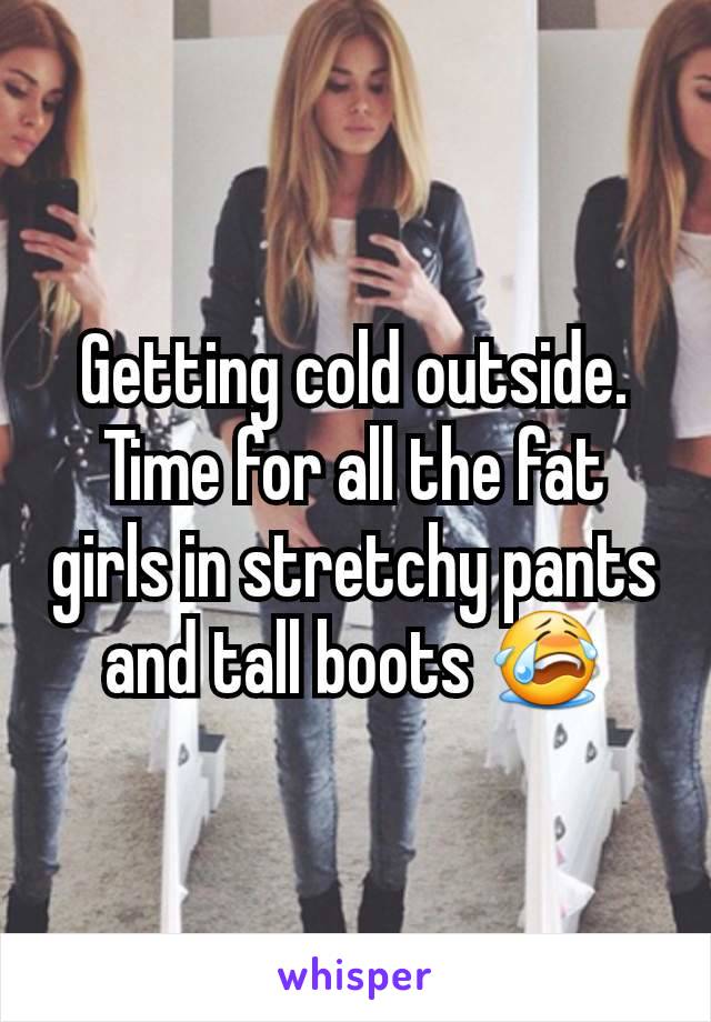 Getting cold outside.   Time for all the fat girls in stretchy pants and tall boots 😭