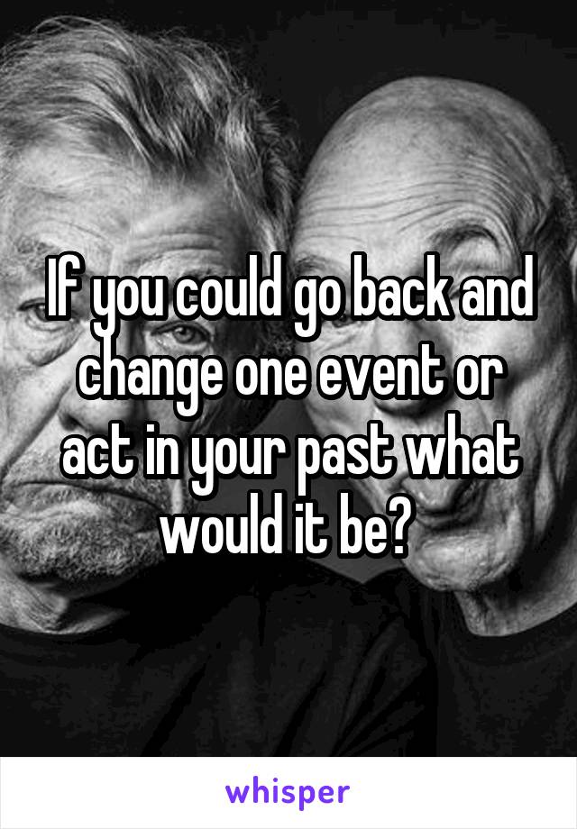 If you could go back and change one event or act in your past what would it be? 
