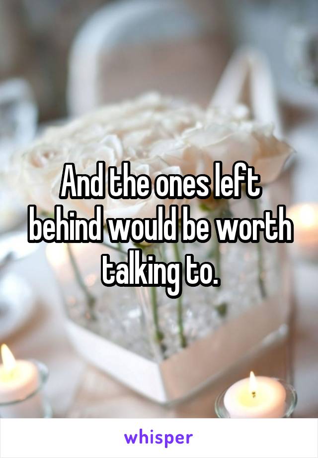 And the ones left behind would be worth talking to.