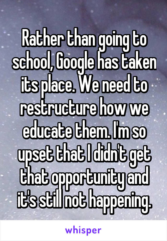 Rather than going to school, Google has taken its place. We need to restructure how we educate them. I'm so upset that I didn't get that opportunity and it's still not happening.