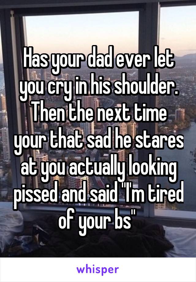 Has your dad ever let you cry in his shoulder. Then the next time your that sad he stares at you actually looking pissed and said "I'm tired of your bs" 