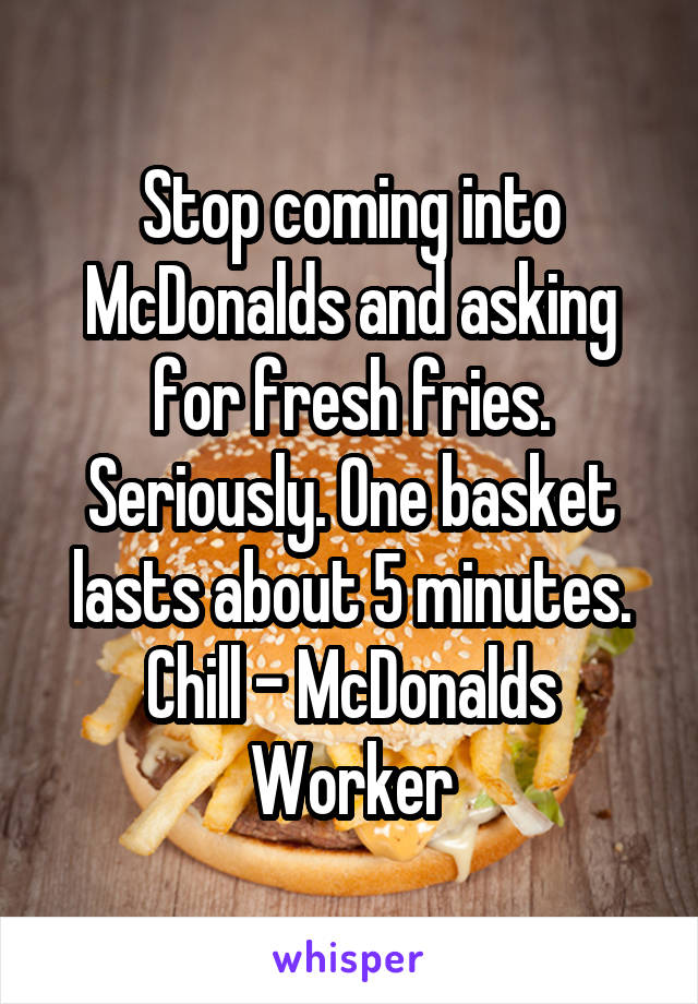 Stop coming into McDonalds and asking for fresh fries. Seriously. One basket lasts about 5 minutes. Chill - McDonalds Worker