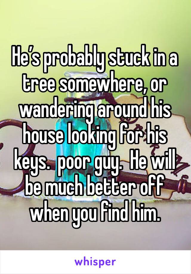 He’s probably stuck in a tree somewhere, or wandering around his house looking for his keys.  poor guy.  He will be much better off when you find him. 