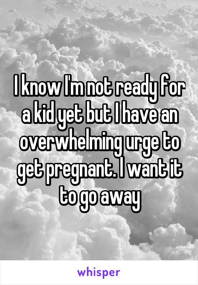 I know I'm not ready for a kid yet but I have an overwhelming urge to get pregnant. I want it to go away