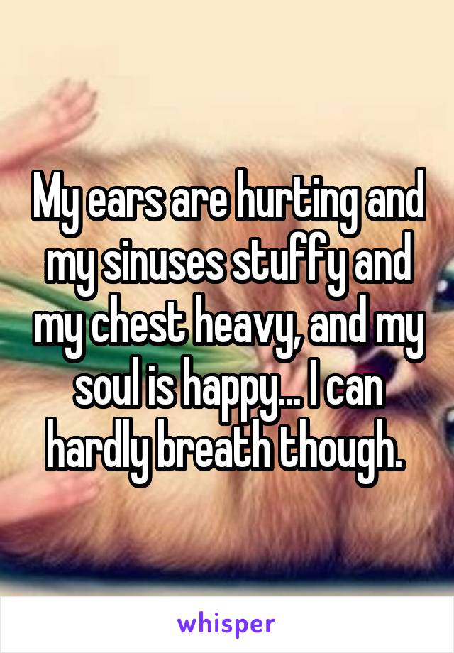 My ears are hurting and my sinuses stuffy and my chest heavy, and my soul is happy... I can hardly breath though. 