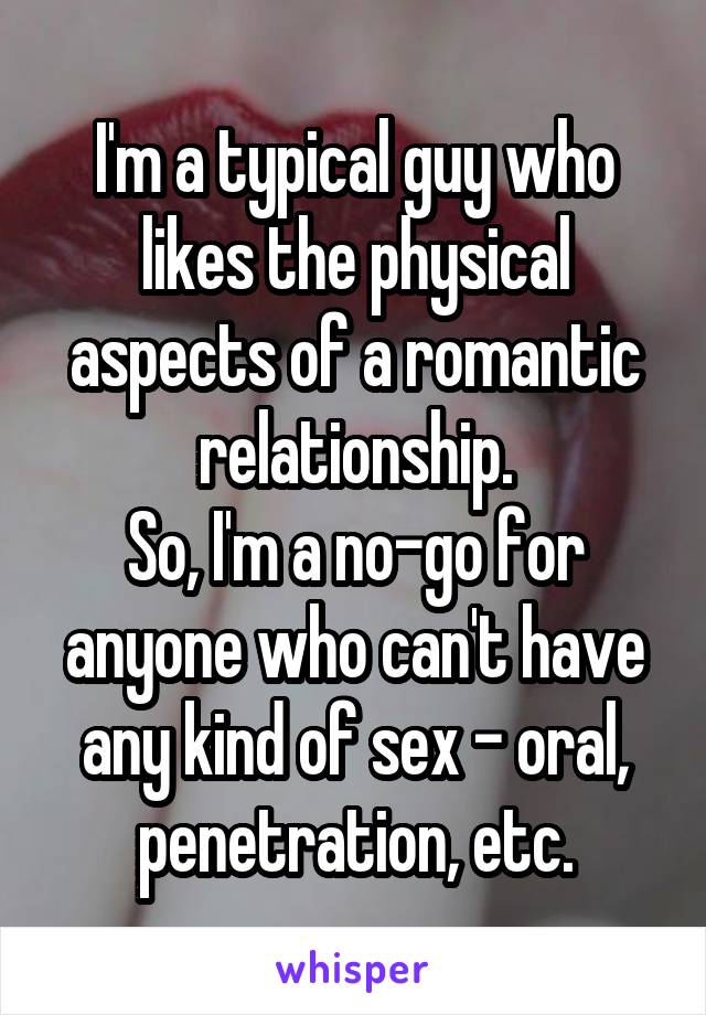 I'm a typical guy who likes the physical aspects of a romantic relationship.
So, I'm a no-go for anyone who can't have any kind of sex - oral, penetration, etc.