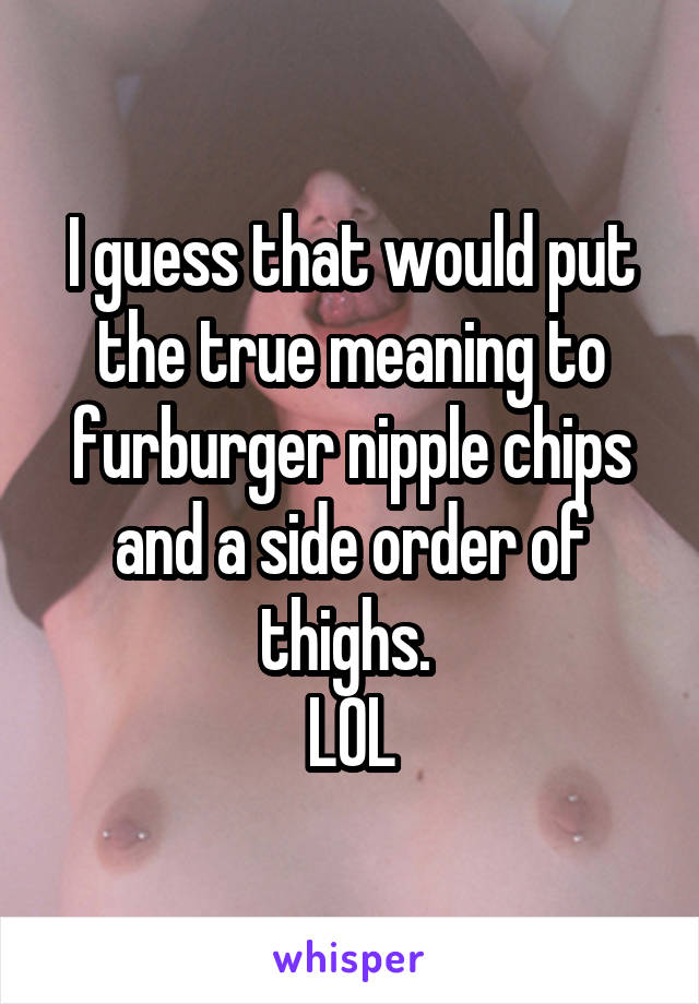 I guess that would put the true meaning to furburger nipple chips and a side order of thighs. 
LOL