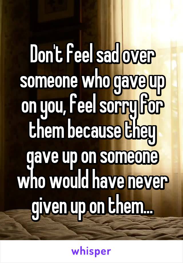 Don't feel sad over someone who gave up on you, feel sorry for them because they gave up on someone who would have never given up on them...