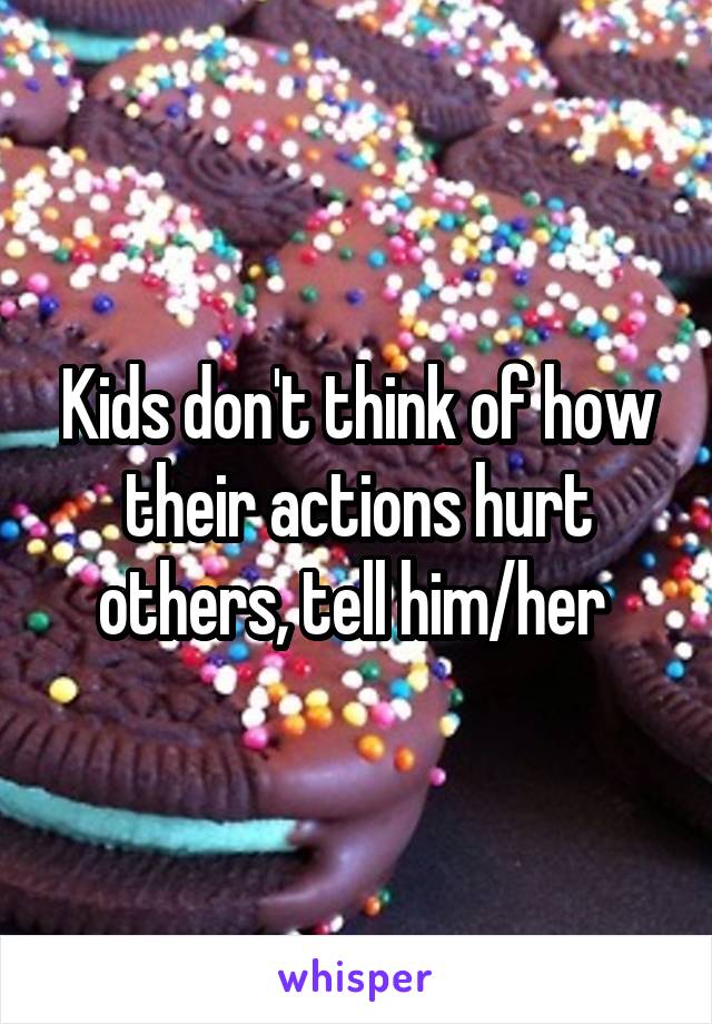Kids don't think of how their actions hurt others, tell him/her 