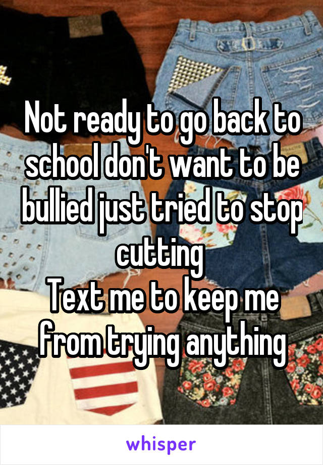 Not ready to go back to school don't want to be bullied just tried to stop cutting 
Text me to keep me from trying anything
