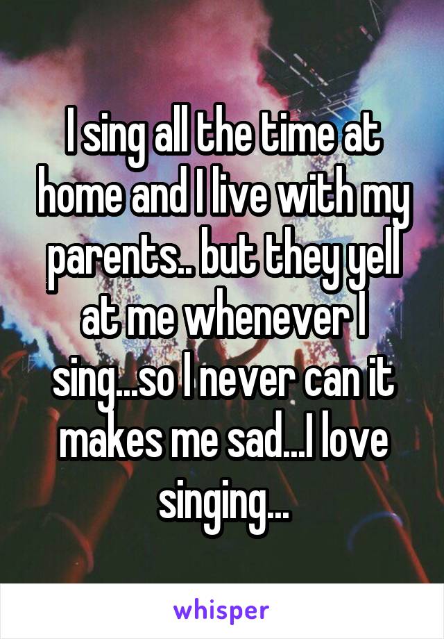 I sing all the time at home and I live with my parents.. but they yell at me whenever I sing...so I never can it makes me sad...I love singing...