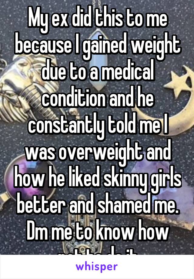 My ex did this to me because I gained weight due to a medical condition and he constantly told me I was overweight and how he liked skinny girls better and shamed me. Dm me to know how not to do it