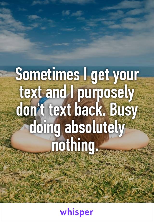 Sometimes I get your text and I purposely don't text back. Busy doing absolutely nothing. 