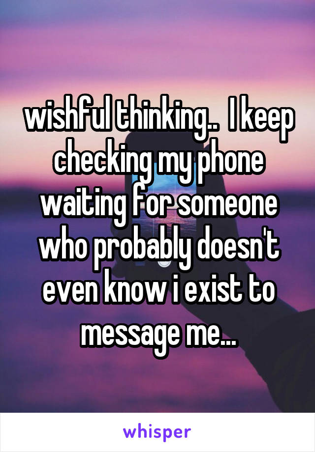 wishful thinking..  I keep checking my phone waiting for someone who probably doesn't even know i exist to message me...