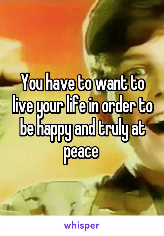 You have to want to live your life in order to be happy and truly at peace 