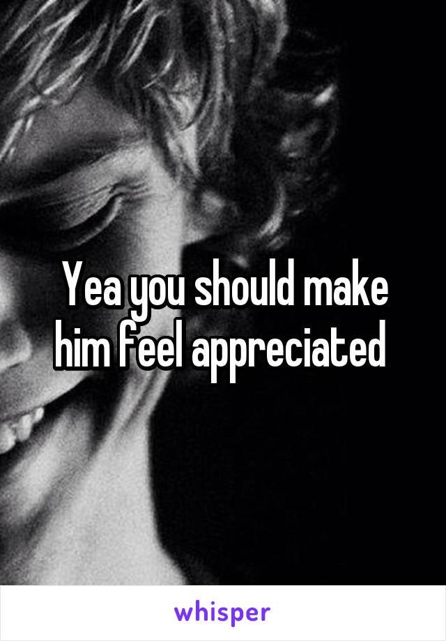 Yea you should make him feel appreciated 