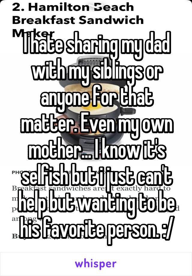 I hate sharing my dad with my siblings or anyone for that matter. Even my own mother... I know it's selfish but i just can't help but wanting to be his favorite person. :/