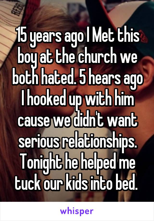 15 years ago I Met this boy at the church we both hated. 5 hears ago I hooked up with him cause we didn't want serious relationships. Tonight he helped me tuck our kids into bed. 