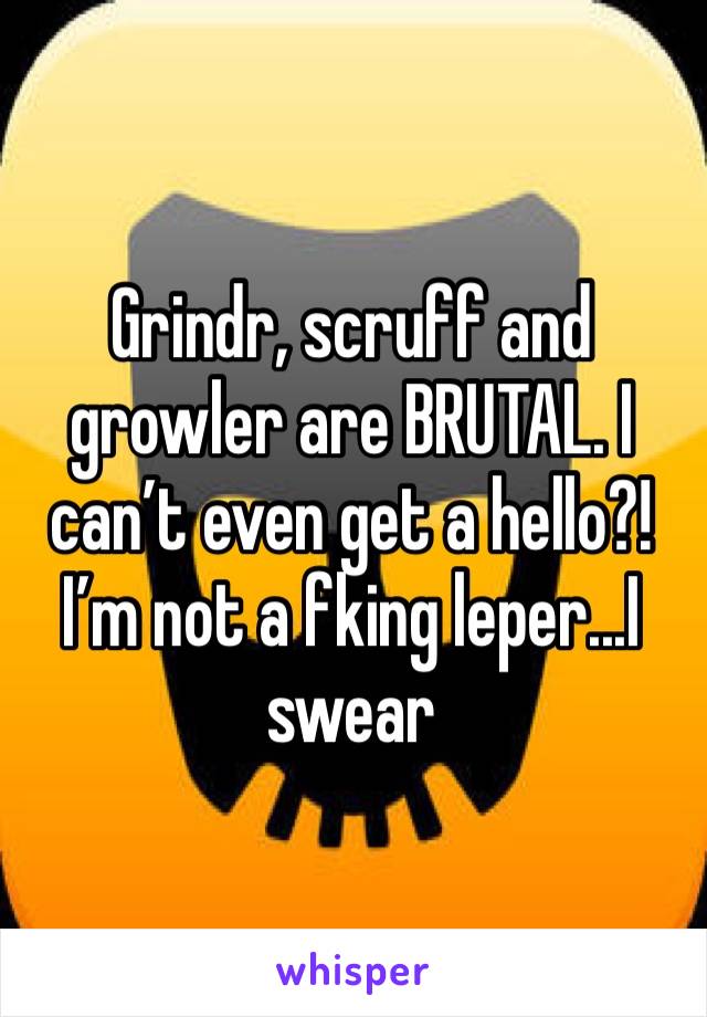 Grindr, scruff and growler are BRUTAL. I can’t even get a hello?!  I’m not a fking leper...I swear
