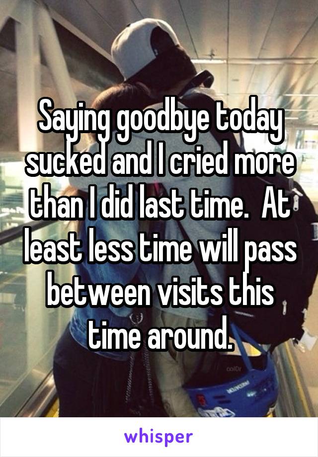 Saying goodbye today sucked and I cried more than I did last time.  At least less time will pass between visits this time around.