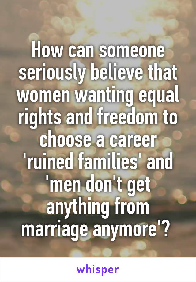 How can someone seriously believe that women wanting equal rights and freedom to choose a career 'ruined families' and 'men don't get anything from marriage anymore'? 