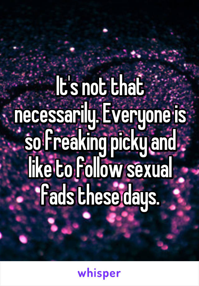 It's not that necessarily. Everyone is so freaking picky and like to follow sexual fads these days.