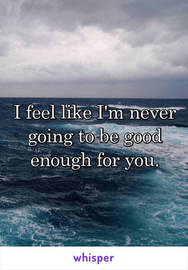 I feel like I'm never going to be good enough for you.