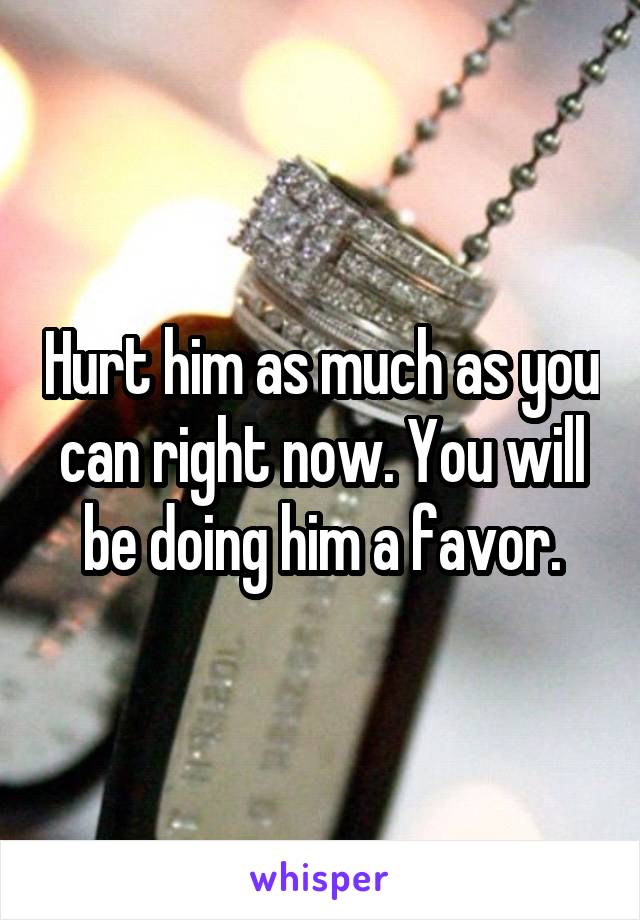 Hurt him as much as you can right now. You will be doing him a favor.
