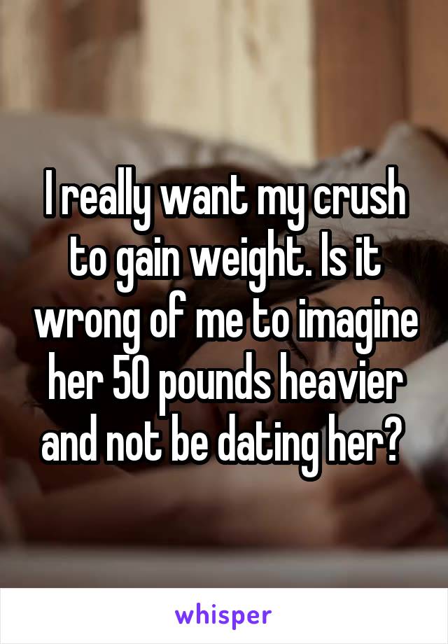 I really want my crush to gain weight. Is it wrong of me to imagine her 50 pounds heavier and not be dating her? 