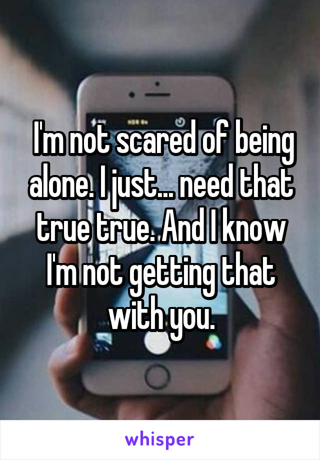  I'm not scared of being alone. I just... need that true true. And I know I'm not getting that with you.