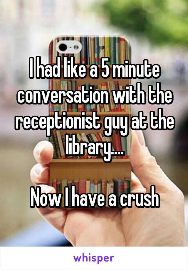 I had like a 5 minute conversation with the receptionist guy at the library....

Now I have a crush