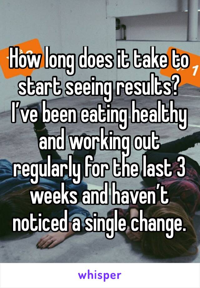 How long does it take to start seeing results? I’ve been eating healthy and working out regularly for the last 3 weeks and haven’t noticed a single change. 