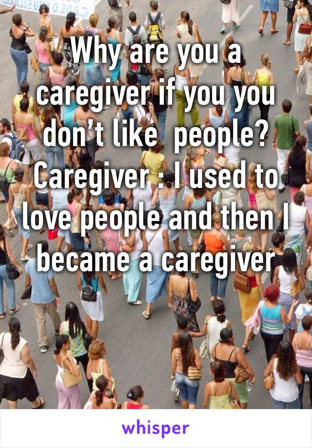 Why are you a caregiver if you you don’t like  people?
Caregiver : I used to love people and then I became a caregiver 