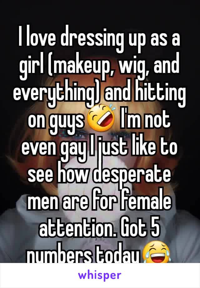 I love dressing up as a girl (makeup, wig, and everything) and hitting on guys🤣 I'm not even gay I just like to see how desperate men are for female attention. Got 5 numbers today😂