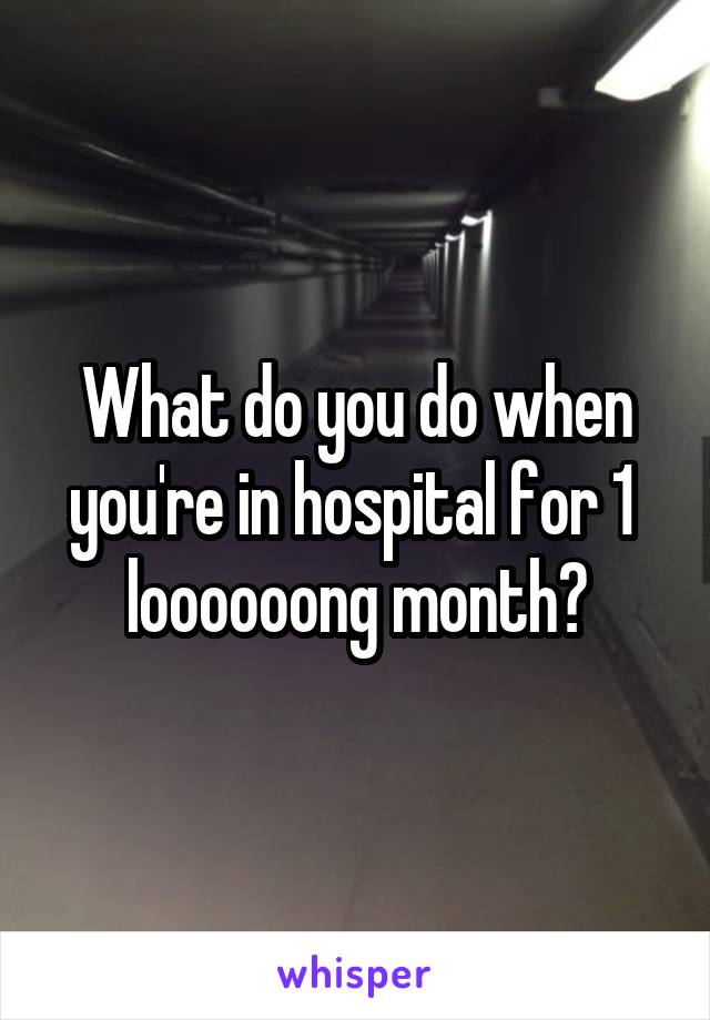 What do you do when you're in hospital for 1  loooooong month?