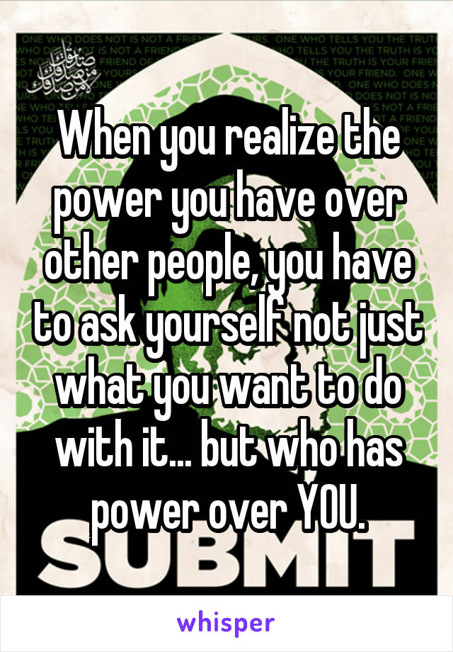 When you realize the power you have over other people, you have to ask yourself not just what you want to do with it... but who has power over YOU.