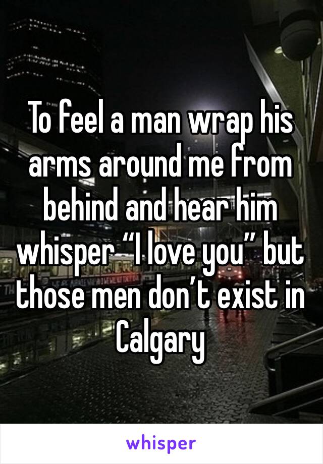 To feel a man wrap his arms around me from behind and hear him whisper “I love you” but those men don’t exist in Calgary 