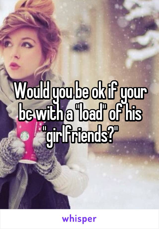 Would you be ok if your bc with a "load" of his "girlfriends?"