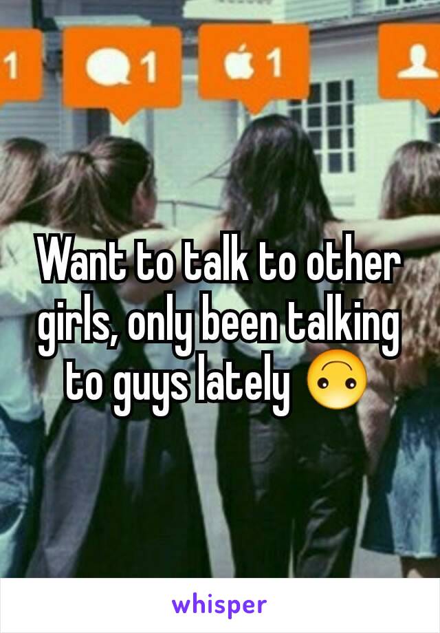 Want to talk to other girls, only been talking to guys lately 🙃